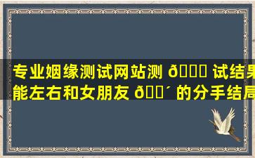 专业姻缘测试网站测 🐟 试结果能左右和女朋友 🌴 的分手结局吗